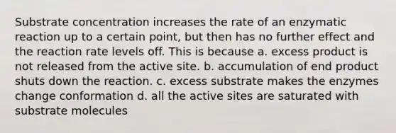 Substrate concentration increases the rate of an enzymatic reaction up to a certain point, but then has no further effect and the reaction rate levels off. This is because a. excess product is not released from the active site. b. accumulation of end product shuts down the reaction. c. excess substrate makes the enzymes change conformation d. all the active sites are saturated with substrate molecules