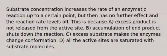 Substrate concentration increases the rate of an enzymatic reaction up to a certain point, but then has no further effect and the reaction rate levels off. This is because A) excess product is not released from the active site. B) accumulation of end product shuts down the reaction. C) excess substrate makes the enzymes change conformation. D) all the active sites are saturated with substrate molecules.