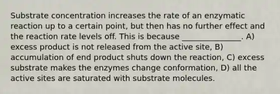 Substrate concentration increases the rate of an enzymatic reaction up to a certain point, but then has no further effect and the reaction rate levels off. This is because _______________. A) excess product is not released from the active site, B) accumulation of end product shuts down the reaction, C) excess substrate makes the enzymes change conformation, D) all the active sites are saturated with substrate molecules.