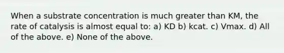 When a substrate concentration is much greater than KM, the rate of catalysis is almost equal to: a) KD b) kcat. c) Vmax. d) All of the above. e) None of the above.