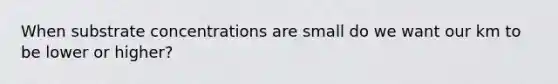 When substrate concentrations are small do we want our km to be lower or higher?