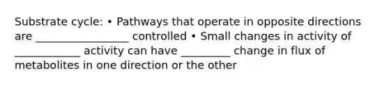 Substrate cycle: • Pathways that operate in opposite directions are _________________ controlled • Small changes in activity of ____________ activity can have _________ change in flux of metabolites in one direction or the other