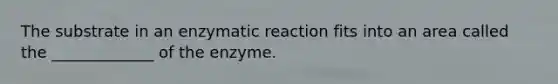 The substrate in an enzymatic reaction fits into an area called the _____________ of the enzyme.