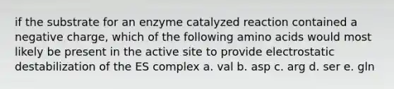 if the substrate for an enzyme catalyzed reaction contained a negative charge, which of the following amino acids would most likely be present in the active site to provide electrostatic destabilization of the ES complex a. val b. asp c. arg d. ser e. gln