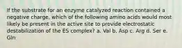 If the substrate for an enzyme catalyzed reaction contained a negative charge, which of the following amino acids would most likely be present in the active site to provide electrostatic destabilization of the ES complex? a. Val b. Asp c. Arg d. Ser e. Gln