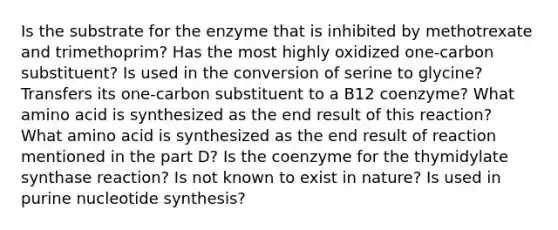 Is the substrate for the enzyme that is inhibited by methotrexate and trimethoprim? Has the most highly oxidized one-carbon substituent? Is used in the conversion of serine to glycine? Transfers its one-carbon substituent to a B12 coenzyme? What amino acid is synthesized as the end result of this reaction? What amino acid is synthesized as the end result of reaction mentioned in the part D? Is the coenzyme for the thymidylate synthase reaction? Is not known to exist in nature? Is used in purine nucleotide synthesis?