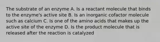 The substrate of an enzyme A. Is a reactant molecule that binds to the enzyme's active site B. Is an inorganic cofactor molecule such as calcium C. Is one of the amino acids that makes up the active site of the enzyme D. Is the product molecule that is released after the reaction is catalyzed