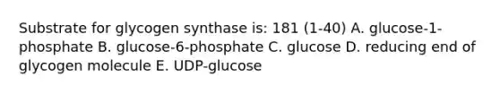 Substrate for glycogen synthase is: 181 (1-40) A. glucose-1-phosphate B. glucose-6-phosphate C. glucose D. reducing end of glycogen molecule E. UDP-glucose