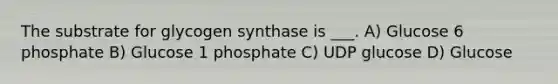 The substrate for glycogen synthase is ___. A) Glucose 6 phosphate B) Glucose 1 phosphate C) UDP glucose D) Glucose