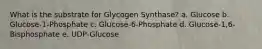 What is the substrate for Glycogen Synthase? a. Glucose b. Glucose-1-Phosphate c. Glucose-6-Phosphate d. Glucose-1,6-Bisphosphate e. UDP-Glucose