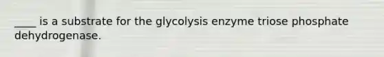 ____ is a substrate for the glycolysis enzyme triose phosphate dehydrogenase.