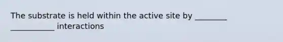 The substrate is held within the active site by ________ ___________ interactions