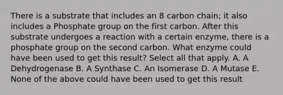 There is a substrate that includes an 8 carbon chain; it also includes a Phosphate group on the first carbon. After this substrate undergoes a reaction with a certain enzyme, there is a phosphate group on the second carbon. What enzyme could have been used to get this result? Select all that apply. A. A Dehydrogenase B. A Synthase C. An Isomerase D. A Mutase E. None of the above could have been used to get this result