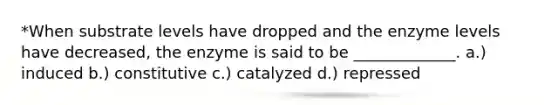 *When substrate levels have dropped and the enzyme levels have decreased, the enzyme is said to be _____________. a.) induced b.) constitutive c.) catalyzed d.) repressed