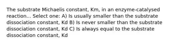 The substrate Michaelis constant, Km, in an enzyme-catalysed reaction... Select one: A) Is usually smaller than the substrate dissociation constant, Kd B) Is never smaller than the substrate dissociation constant, Kd C) Is always equal to the substrate dissociation constant, Kd