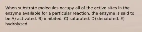 When substrate molecules occupy all of the active sites in the enzyme available for a particular reaction, the enzyme is said to be A) activated. B) inhibited. C) saturated. D) denatured. E) hydrolyzed