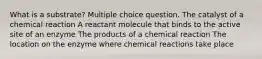 What is a substrate? Multiple choice question. The catalyst of a chemical reaction A reactant molecule that binds to the active site of an enzyme The products of a chemical reaction The location on the enzyme where chemical reactions take place