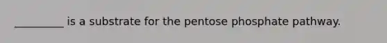 _________ is a substrate for the pentose phosphate pathway.