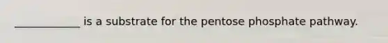 ____________ is a substrate for the pentose phosphate pathway.