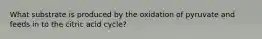 What substrate is produced by the oxidation of pyruvate and feeds in to the citric acid cycle?