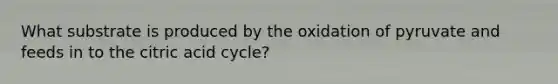 What substrate is produced by the oxidation of pyruvate and feeds in to the citric acid cycle?