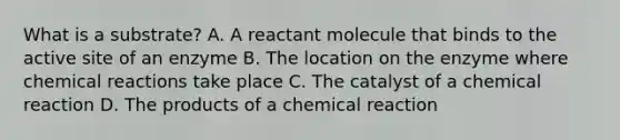 What is a substrate? A. A reactant molecule that binds to the active site of an enzyme B. The location on the enzyme where chemical reactions take place C. The catalyst of a chemical reaction D. The products of a chemical reaction