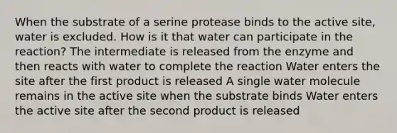 When the substrate of a serine protease binds to the active site, water is excluded. How is it that water can participate in the reaction? The intermediate is released from the enzyme and then reacts with water to complete the reaction Water enters the site after the first product is released A single water molecule remains in the active site when the substrate binds Water enters the active site after the second product is released