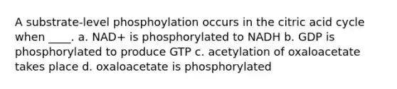 A substrate-level phosphoylation occurs in the citric acid cycle when ____. a. NAD+ is phosphorylated to NADH b. GDP is phosphorylated to produce GTP c. acetylation of oxaloacetate takes place d. oxaloacetate is phosphorylated