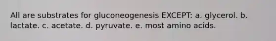 All are substrates for gluconeogenesis EXCEPT: a. glycerol. b. lactate. c. acetate. d. pyruvate. e. most amino acids.