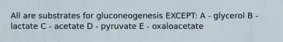 All are substrates for gluconeogenesis EXCEPT: A - glycerol B - lactate C - acetate D - pyruvate E - oxaloacetate