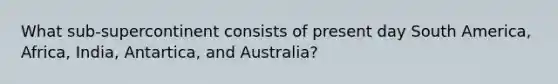 What sub-supercontinent consists of present day South America, Africa, India, Antartica, and Australia?