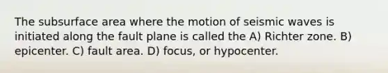 The subsurface area where the motion of seismic waves is initiated along the fault plane is called the A) Richter zone. B) epicenter. C) fault area. D) focus, or hypocenter.