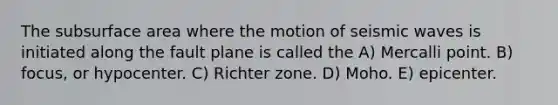 The subsurface area where the motion of seismic waves is initiated along the fault plane is called the A) Mercalli point. B) focus, or hypocenter. C) Richter zone. D) Moho. E) epicenter.