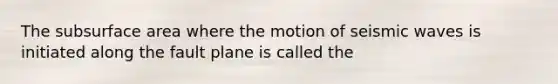 The subsurface area where the motion of seismic waves is initiated along the fault plane is called the