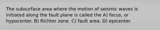 The subsurface area where the motion of seismic waves is initiated along the fault plane is called the A) focus, or hypocenter. B) Richter zone. C) fault area. D) epicenter.