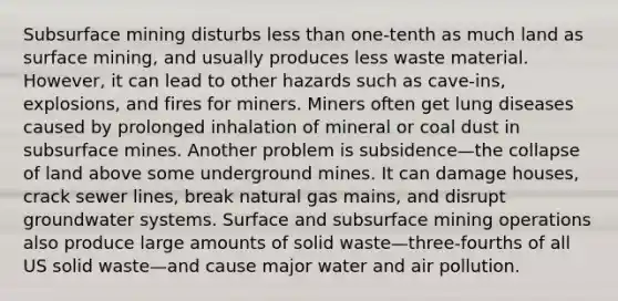 Subsurface mining disturbs less than one-tenth as much land as surface mining, and usually produces less waste material. However, it can lead to other hazards such as cave-ins, explosions, and fires for miners. Miners often get lung diseases caused by prolonged inhalation of mineral or coal dust in subsurface mines. Another problem is subsidence—the collapse of land above some underground mines. It can damage houses, crack sewer lines, break natural gas mains, and disrupt groundwater systems. Surface and subsurface mining operations also produce large amounts of solid waste—three-fourths of all US solid waste—and cause major water and air pollution.