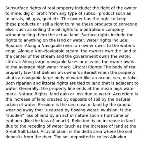 Subsurface rights of real property include: the right of the owner to mine, dig or profit from any type of subsoil product such as minerals, oil, gas, gold etc. The owner has the right to keep these products or sell a right to mine these products to someone else- such as selling the oil rights to a petroleum company without selling them the actual land. Surface rights include the rights to anything on the land or water. Water rights include: Riparian: Along a Navigable river, an owner owns to the water's edge. Along a Non-Navigable steam, the owners own the land to the center of the stream and the government owns the water. Littoral: Along large navigable lakes or oceans, the owner owns to the average high water mark. Littoral Rights: The body of real property law that defines an owner's interest when the property abuts a navigable large body of water like an ocean, sea, or lake. Both riparian and littoral rights are tied to land that is adjacent to water. Generally, the property line ends at the mean high water mark. Natural Rights: land gain or loss due to water: Accretion: is the increase of land created by deposits of soil by the natural action of water. Erosion: is the decrease of land by the gradual wearing away that is caused by flowing water. Avulsion: is the "sudden" loss of land by an act of nature such a hurricane or typhoon (like the loss of beach). Reliction: is an increase in land due to the receding of water (such as the increase of land at the Great Salt Lake). Alluvial plain: is the delta area where the soil deposits from the river. The soil deposited is called Alluvion.