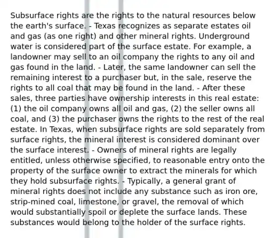 Subsurface rights are the rights to the natural resources below the earth's surface. - Texas recognizes as separate estates oil and gas (as one right) and other mineral rights. Underground water is considered part of the surface estate. For example, a landowner may sell to an oil company the rights to any oil and gas found in the land. - Later, the same landowner can sell the remaining interest to a purchaser but, in the sale, reserve the rights to all coal that may be found in the land. - After these sales, three parties have ownership interests in this real estate: (1) the oil company owns all oil and gas, (2) the seller owns all coal, and (3) the purchaser owns the rights to the rest of the real estate. In Texas, when subsurface rights are sold separately from surface rights, the mineral interest is considered dominant over the surface interest. - Owners of mineral rights are legally entitled, unless otherwise specified, to reasonable entry onto the property of the surface owner to extract the minerals for which they hold subsurface rights. - Typically, a general grant of mineral rights does not include any substance such as iron ore, strip-mined coal, limestone, or gravel, the removal of which would substantially spoil or deplete the surface lands. These substances would belong to the holder of the surface rights.