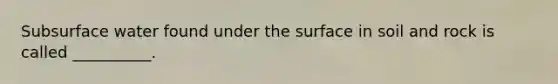Subsurface water found under the surface in soil and rock is called __________.