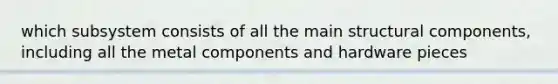 which subsystem consists of all the main structural components, including all the metal components and hardware pieces