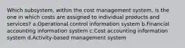 Which subsystem, within the cost management system, is the one in which costs are assigned to individual products and services? a.Operational control information system b.Financial accounting information system c.Cost accounting information system d.Activity-based management system