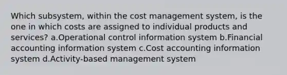 Which subsystem, within the cost management system, is the one in which costs are assigned to individual products and services? a.Operational control information system b.Financial accounting information system c.Cost accounting information system d.Activity-based management system