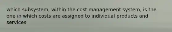 which subsystem, within the cost management system, is the one in which costs are assigned to individual products and services