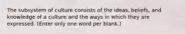 The subsystem of culture consists of the ideas, beliefs, and knowledge of a culture and the ways in which they are expressed. (Enter only one word per blank.)