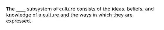 The ____ subsystem of culture consists of the ideas, beliefs, and knowledge of a culture and the ways in which they are expressed.