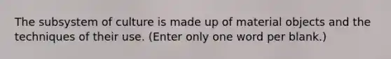 The subsystem of culture is made up of material objects and the techniques of their use. (Enter only one word per blank.)