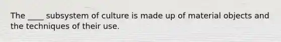 The ____ subsystem of culture is made up of material objects and the techniques of their use.