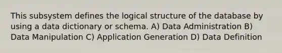 This subsystem defines the logical structure of the database by using a data dictionary or schema. A) Data Administration B) Data Manipulation C) Application Generation D) Data Definition