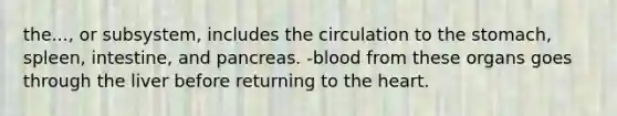 the..., or subsystem, includes the circulation to the stomach, spleen, intestine, and pancreas. -blood from these organs goes through the liver before returning to the heart.