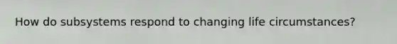 How do subsystems respond to changing life circumstances?